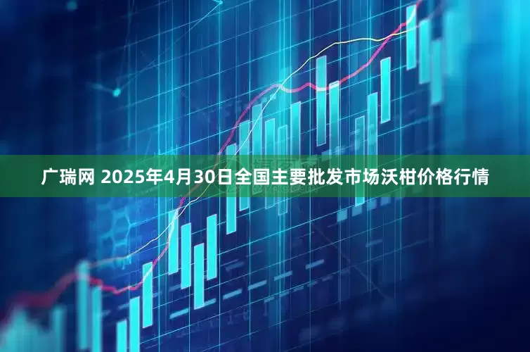 广瑞网 2025年4月30日全国主要批发市场沃柑价格行情