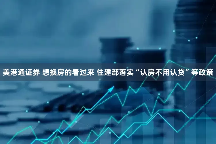 美港通证券 想换房的看过来 住建部落实“认房不用认贷”等政策