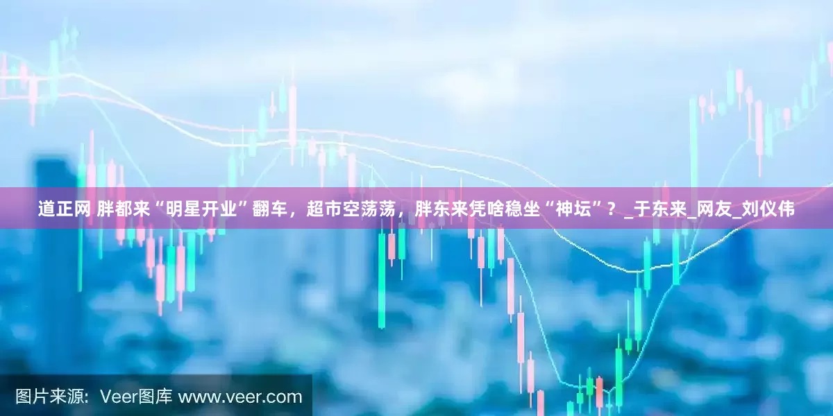 道正网 胖都来“明星开业”翻车，超市空荡荡，胖东来凭啥稳坐“神坛”？_于东来_网友_刘仪伟