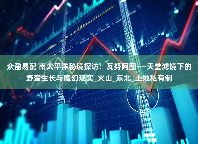 众盈易配 南太平洋秘境探访：瓦努阿图——天堂滤镜下的野蛮生长与魔幻现实_火山_东北_土地私有制