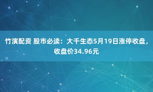 竹演配资 股市必读：大千生态5月19日涨停收盘，收盘价34.96元