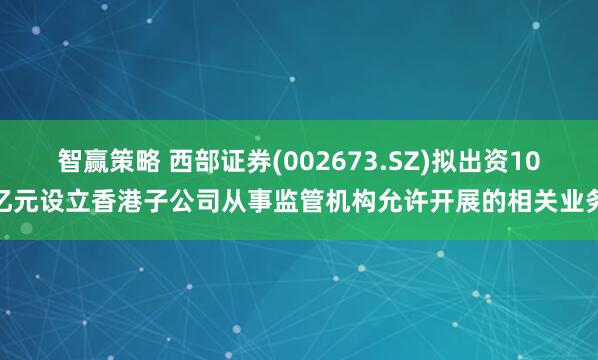 智赢策略 西部证券(002673.SZ)拟出资10亿元设立香港子公司从事监管机构允许开展的相关业务