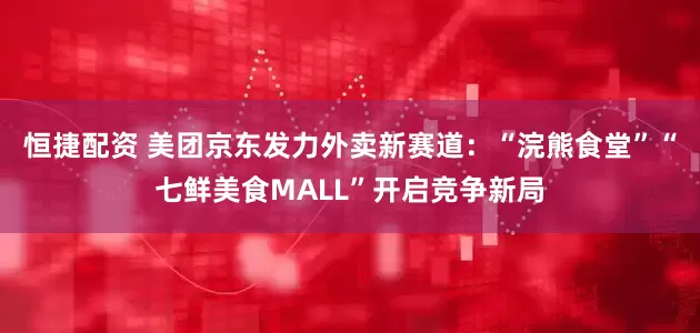 恒捷配资 美团京东发力外卖新赛道：“浣熊食堂”“七鲜美食MALL”开启竞争新局