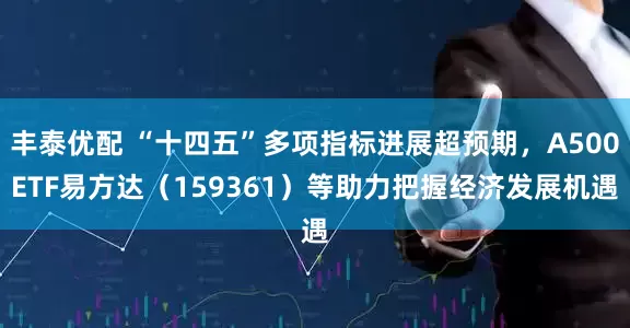 丰泰优配 “十四五”多项指标进展超预期，A500ETF易方达（159361）等助力把握经济发展机遇
