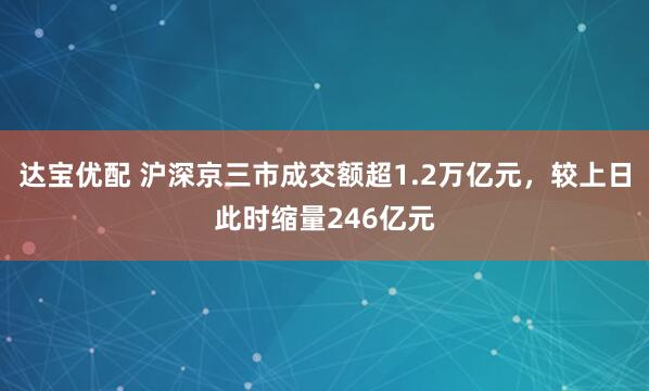 达宝优配 沪深京三市成交额超1.2万亿元，较上日此时缩量246亿元