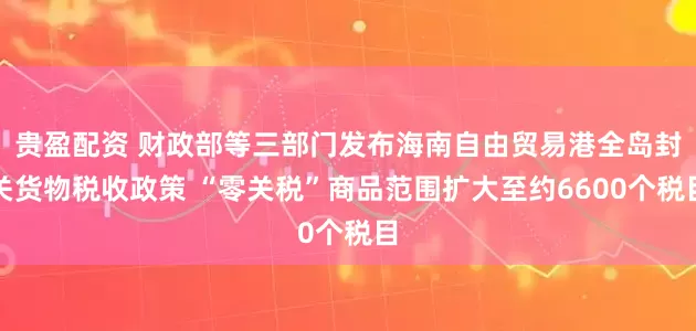 贵盈配资 财政部等三部门发布海南自由贸易港全岛封关货物税收政策 “零关税”商品范围扩大至约6600个税目