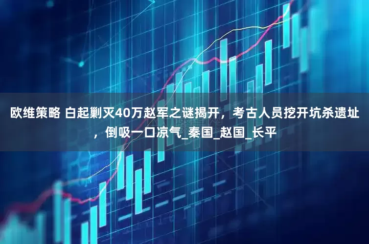 欧维策略 白起剿灭40万赵军之谜揭开，考古人员挖开坑杀遗址，倒吸一口凉气_秦国_赵国_长平