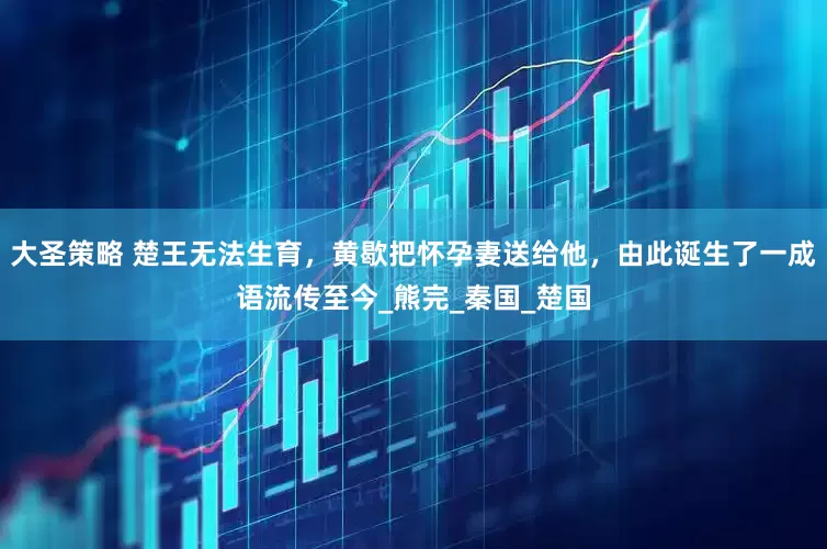 大圣策略 楚王无法生育，黄歇把怀孕妻送给他，由此诞生了一成语流传至今_熊完_秦国_楚国