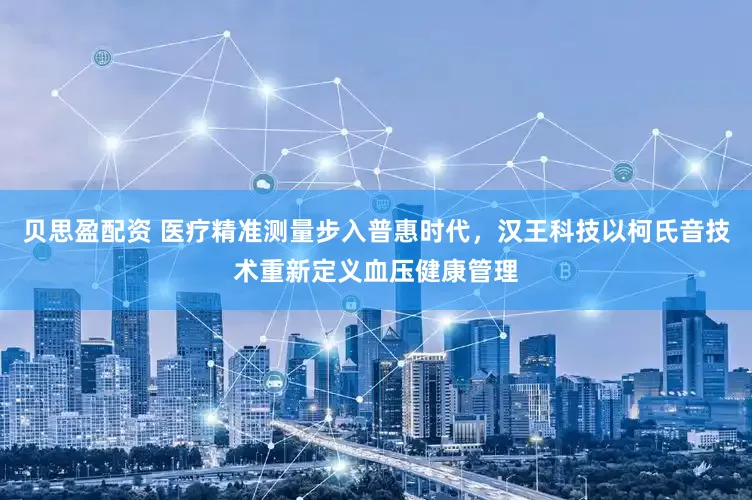 贝思盈配资 医疗精准测量步入普惠时代，汉王科技以柯氏音技术重新定义血压健康管理
