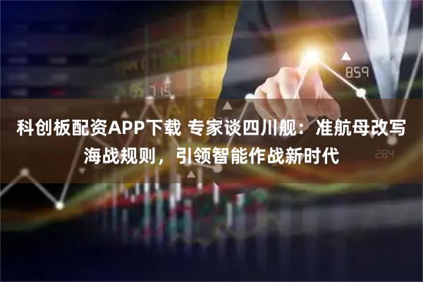 科创板配资APP下载 专家谈四川舰:准航母改写海战规则,引领智能作战新时代