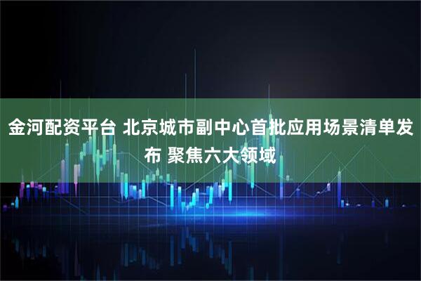 金河配资平台 北京城市副中心首批应用场景清单发布 聚焦六大领域