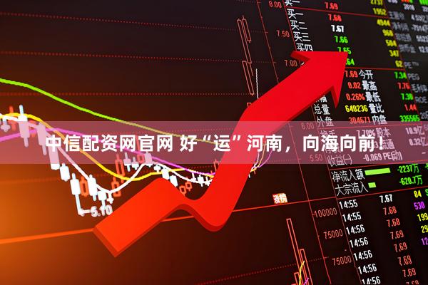 中信配资网官网 好“运”河南，向海向前！