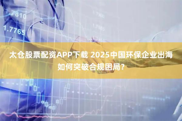 太仓股票配资APP下载 2025中国环保企业出海如何突破合规困局?