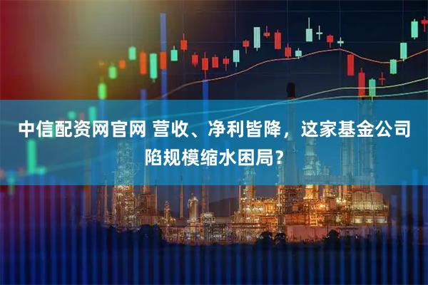 中信配资网官网 营收、净利皆降，这家基金公司陷规模缩水困局？