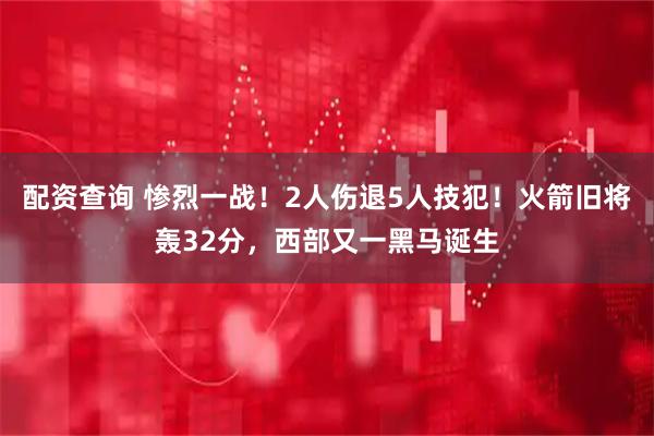 配资查询 惨烈一战！2人伤退5人技犯！火箭旧将轰32分，西部又一黑马诞生