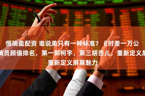 恒瑞盈配资 谁说美只有一种标准？《时差一万公里》女演员颜值排名，第一郭柯宇，第三胡杏儿，重新定义屏幕魅力