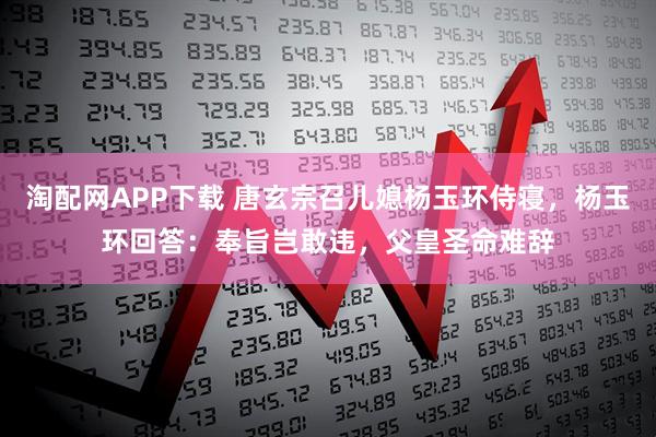 淘配网APP下载 唐玄宗召儿媳杨玉环侍寝，杨玉环回答：奉旨岂敢违，父皇圣命难辞