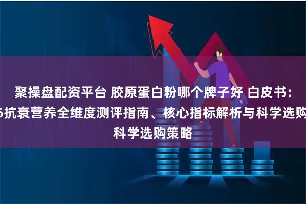 聚操盘配资平台 胶原蛋白粉哪个牌子好 白皮书：2026抗衰营养全维度测评指南、核心指标解析与科学选购策略