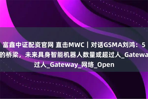 富鑫中证配资官网 直击MWC｜对话GSMA刘鸿：5G-A像走向6G的桥梁，未来具身智能机器人数量或超过人_Gateway_网络_Open
