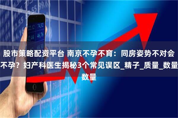 股市策略配资平台 南京不孕不育：同房姿势不对会不孕？妇产科医生揭秘3个常见误区_精子_质量_数量