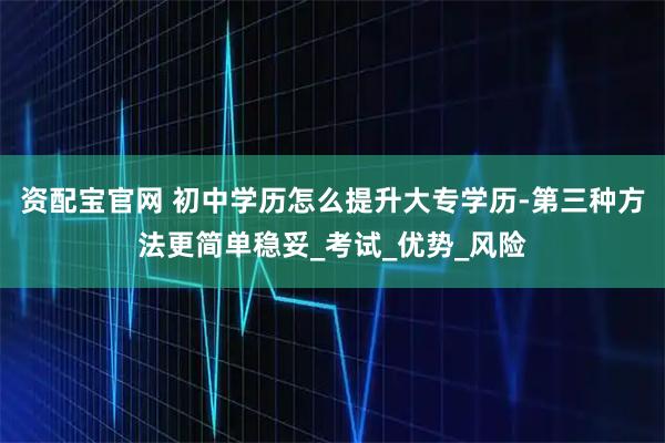 资配宝官网 初中学历怎么提升大专学历-第三种方法更简单稳妥_考试_优势_风险
