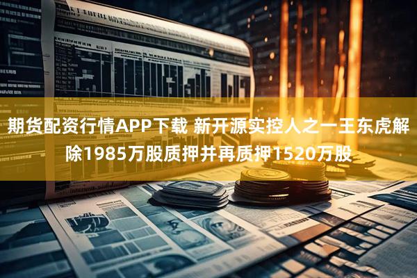 期货配资行情APP下载 新开源实控人之一王东虎解除1985万股质押并再质押1520万股
