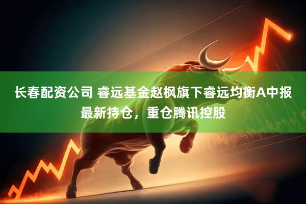 长春配资公司 睿远基金赵枫旗下睿远均衡A中报最新持仓，重仓腾讯控股