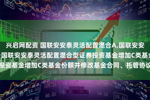 兴启网配资 国联安安泰灵活配置混合A,国联安安泰灵活配置混合C: 关于国联安安泰灵活配置混合型证券投资基金增加C类基金份额并修改基金合同、托管协议的公告