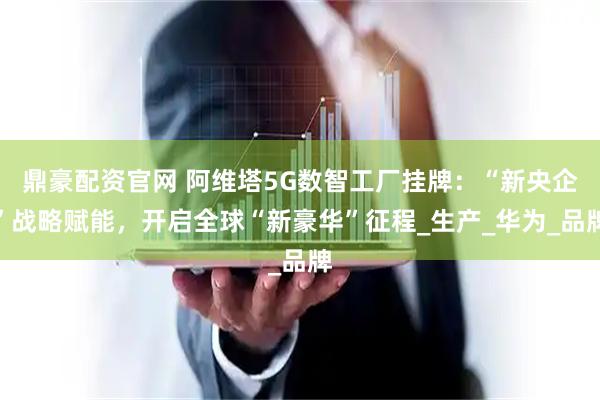 鼎豪配资官网 阿维塔5G数智工厂挂牌：“新央企”战略赋能，开启全球“新豪华”征程_生产_华为_品牌