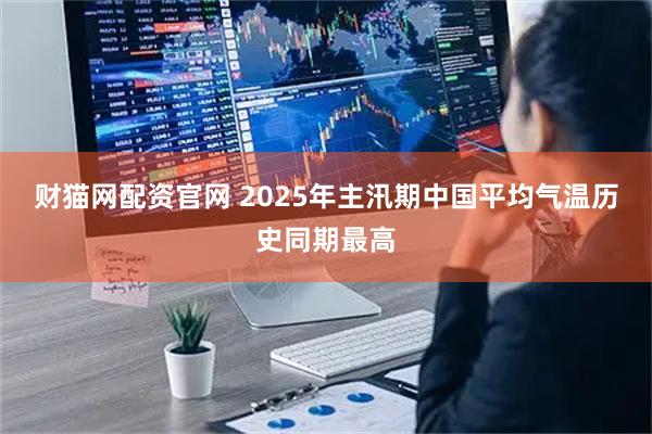 财猫网配资官网 2025年主汛期中国平均气温历史同期最高