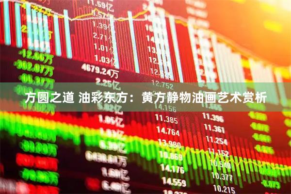方圆之道 油彩东方：黄方静物油画艺术赏析
