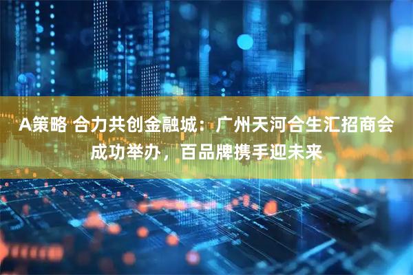 A策略 合力共创金融城：广州天河合生汇招商会成功举办，百品牌携手迎未来