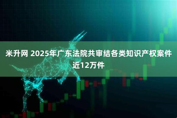 米升网 2025年广东法院共审结各类知识产权案件近12万件